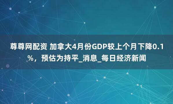 尊尊网配资 加拿大4月份GDP较上个月下降0.1%，预估为持平_消息_每日经济新闻