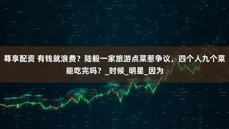 尊享配资 有钱就浪费？陆毅一家旅游点菜惹争议，四个人九个菜能吃完吗？_时候_明星_因为