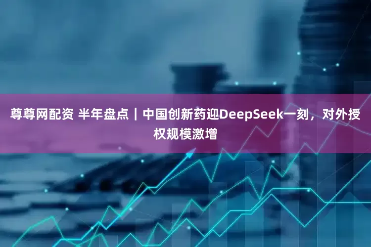 尊尊网配资 半年盘点｜中国创新药迎DeepSeek一刻，对外授权规模激增
