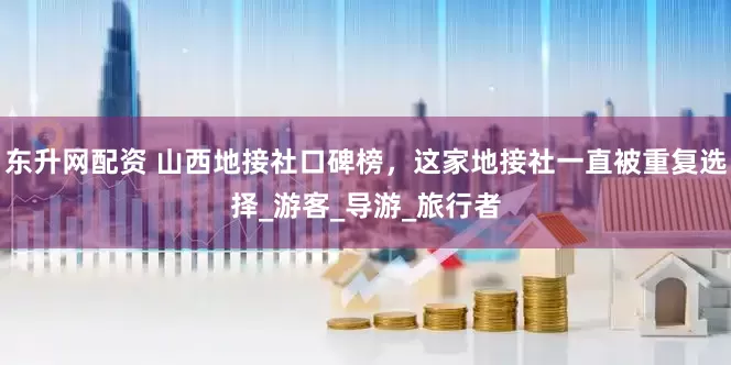 东升网配资 山西地接社口碑榜，这家地接社一直被重复选择_游客_导游_旅行者