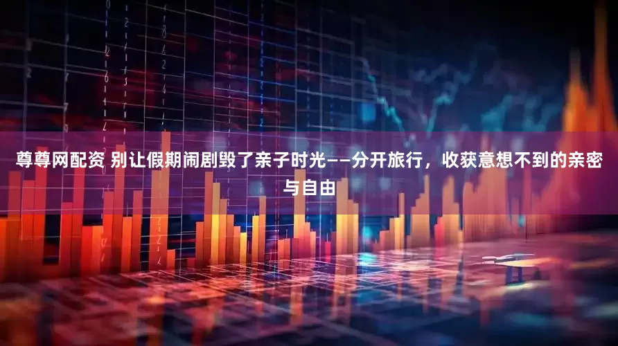 尊尊网配资 别让假期闹剧毁了亲子时光——分开旅行，收获意想不到的亲密与自由