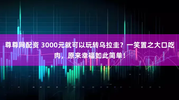 尊尊网配资 3000元就可以玩转乌拉圭？一笑置之大口吃肉，原来幸福如此简单！