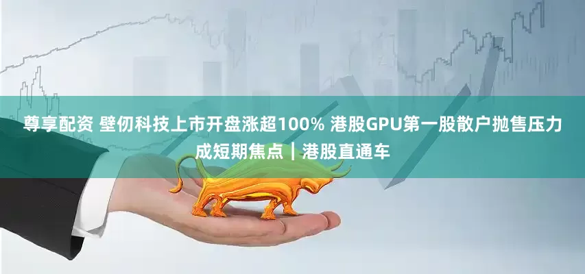 尊享配资 壁仞科技上市开盘涨超100% 港股GPU第一股散户抛售压力成短期焦点︱港股直通车