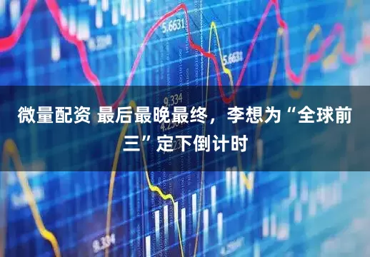 微量配资 最后最晚最终，李想为“全球前三”定下倒计时